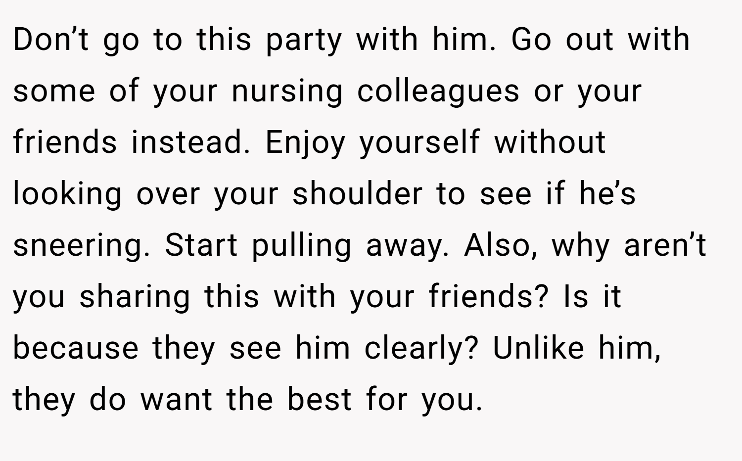 Don’t go to this party with him. Go out with some of your nursing colleagues or your friends instead. Enjoy yourself without looking over your shoulder to see if he’s sneering. Start pulling away. Also, why aren’t you sharing this with your friends? Is it because they see him clearly? Unlike him, they do want the best for you.