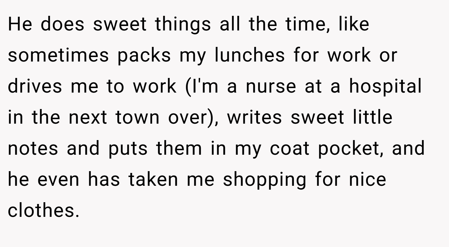 He does sweet things all the time, like sometimes packs my lunches for work or drives me to work (I'm a nurse at a hospital in the next town over), writes sweet little notes and puts them in my coat pocket, and he even has taken me shopping for nice clothes. 