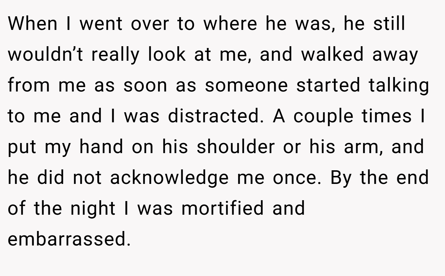 When I went over to where he was, he still wouldn’t really look at me, and walked away from me as soon as someone started talking to me and I was distracted. A couple times I put my hand on his shoulder or his arm, and he did not acknowledge me once. By the end of the night I was mortified and embarrassed.
