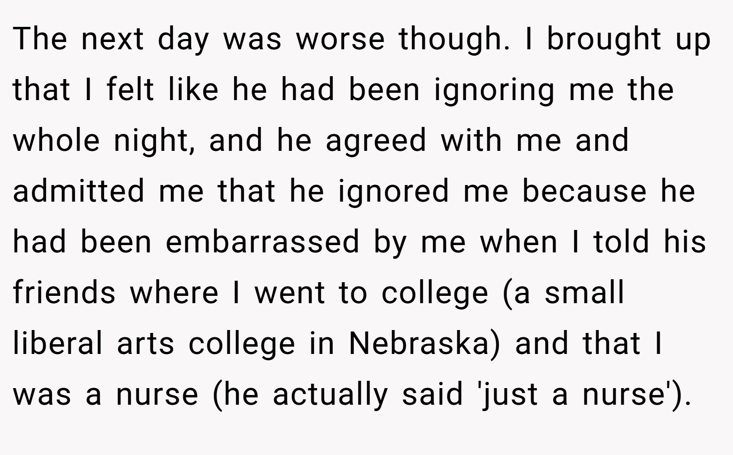 The next day was worse though. I brought up that I felt like he had been ignoring me the whole night, and he agreed with me and admitted me that he ignored me because he had been embarrassed by me when I told his friends where I went to college (a small liberal arts college in Nebraska) and that I was a nurse (he actually said 'just a nurse').