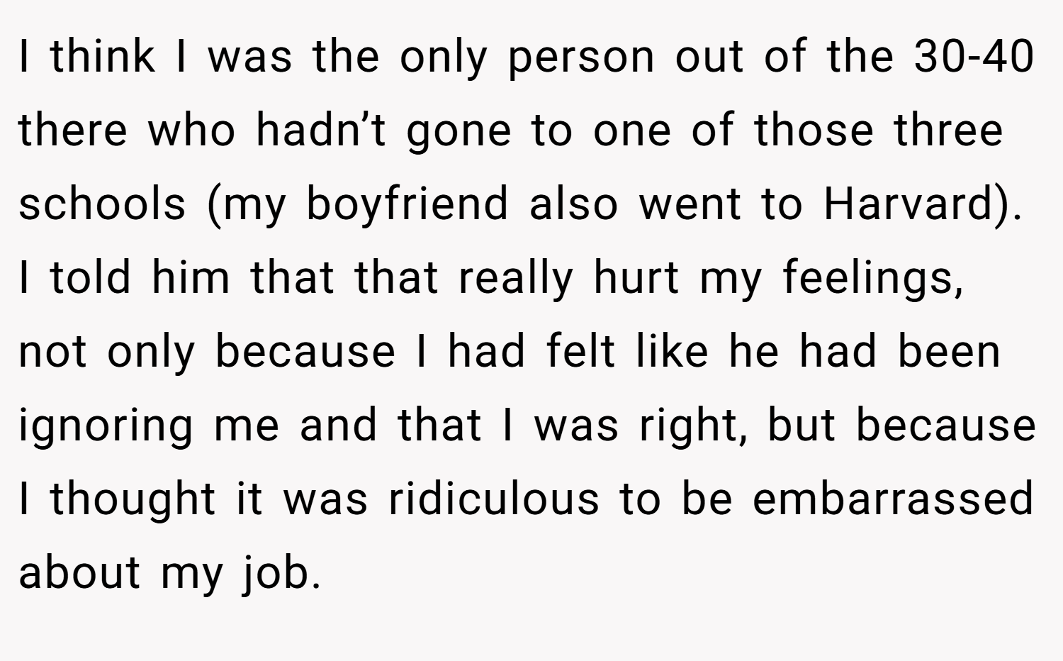 I think I was the only person out of the 30-40 there who hadn’t gone to one of those three schools (my boyfriend also went to Harvard). I told him that that really hurt my feelings, not only because I had felt like he had been ignoring me and that I was right, but because I thought it was ridiculous to be embarrassed about my job.