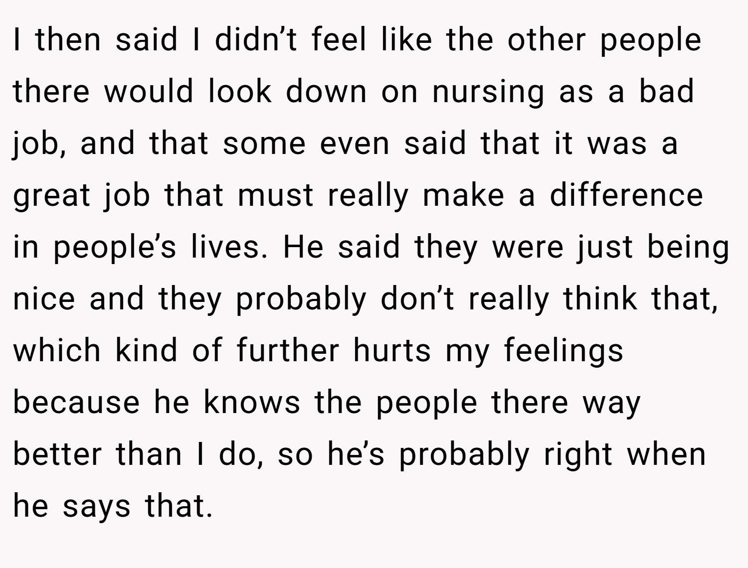 I then said I didn’t feel like the other people there would look down on nursing as a bad job, and that some even said that it was a great job that must really make a difference in people’s lives. He said they were just being nice and they probably don’t really think that, which kind of further hurts my feelings because he knows the people there way better than I do, so he’s probably right when he says that.