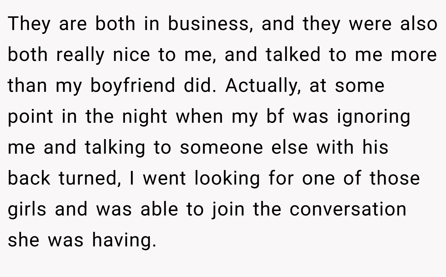 They are both in business, and they were also both really nice to me, and talked to me more than my boyfriend did. Actually, at some point in the night when my bf was ignoring me and talking to someone else with his back turned, I went looking for one of those girls and was able to join the conversation she was having.