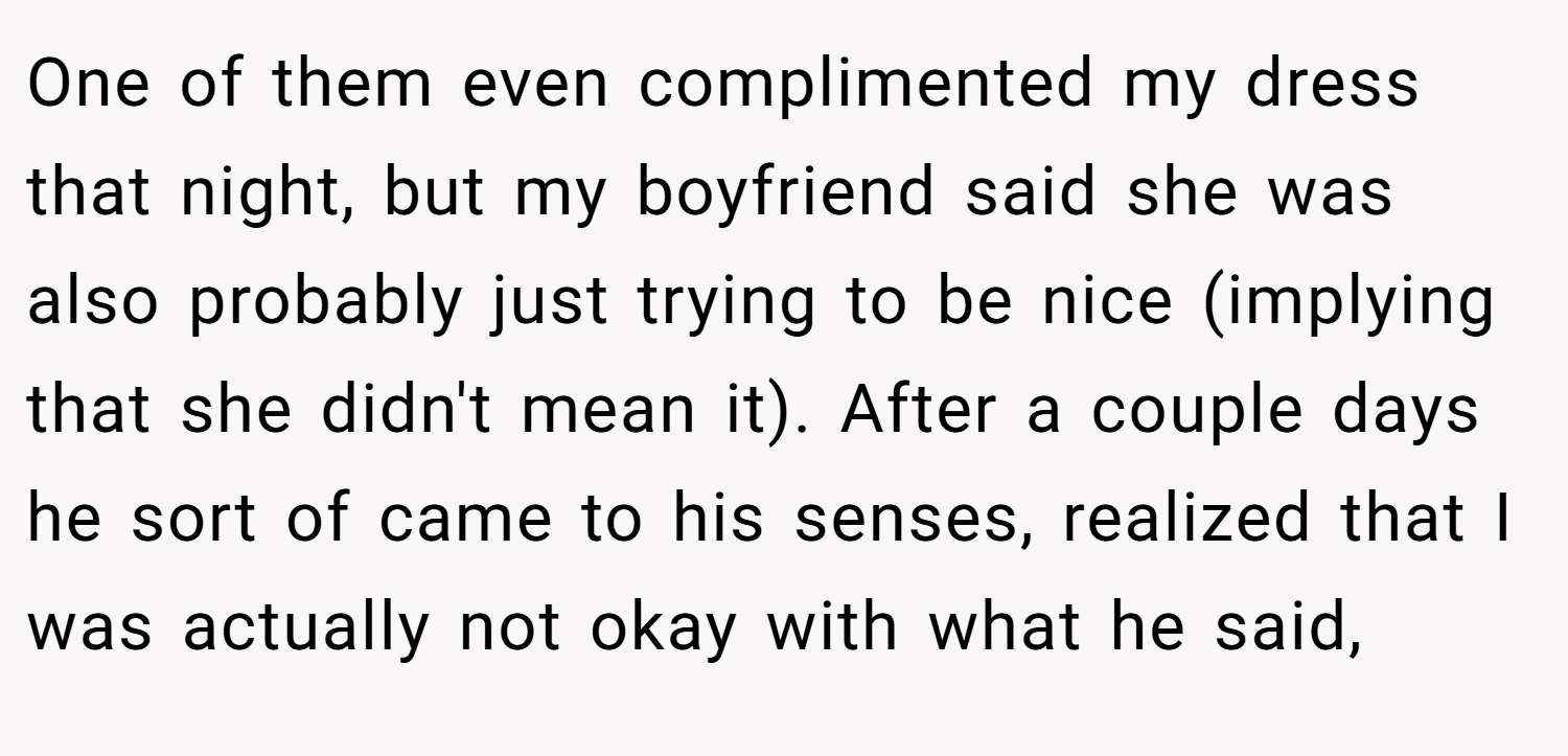 One of them even complimented my dress that night, but my boyfriend said she was also probably just trying to be nice (implying that she didn't mean it). After a couple days he sort of came to his senses, realized that I was actually not okay with what he said,