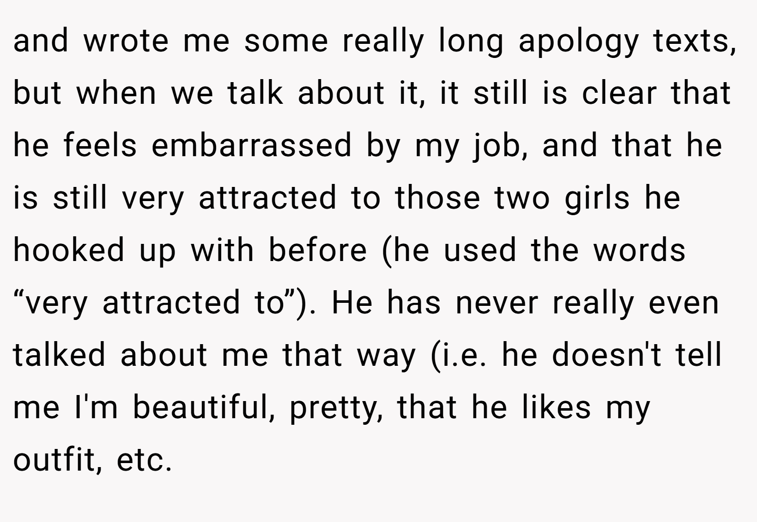 and wrote me some really long apology texts, but when we talk about it, it still is clear that he feels embarrassed by my job, and that he is still very attracted to those two girls he hooked up with before (he used the words “very attracted to”). He has never really even talked about me that way (i.e. he doesn't tell me I'm beautiful, pretty, that he likes my outfit, etc.