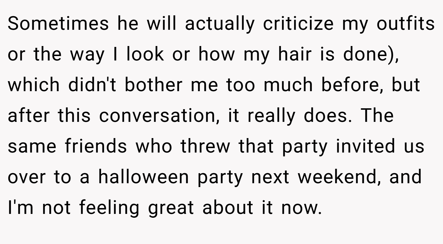 Sometimes he will actually criticize my outfits or the way I look or how my hair is done), which didn't bother me too much before, but after this conversation, it really does. The same friends who threw that party invited us over to a halloween party next weekend, and I'm not feeling great about it now.