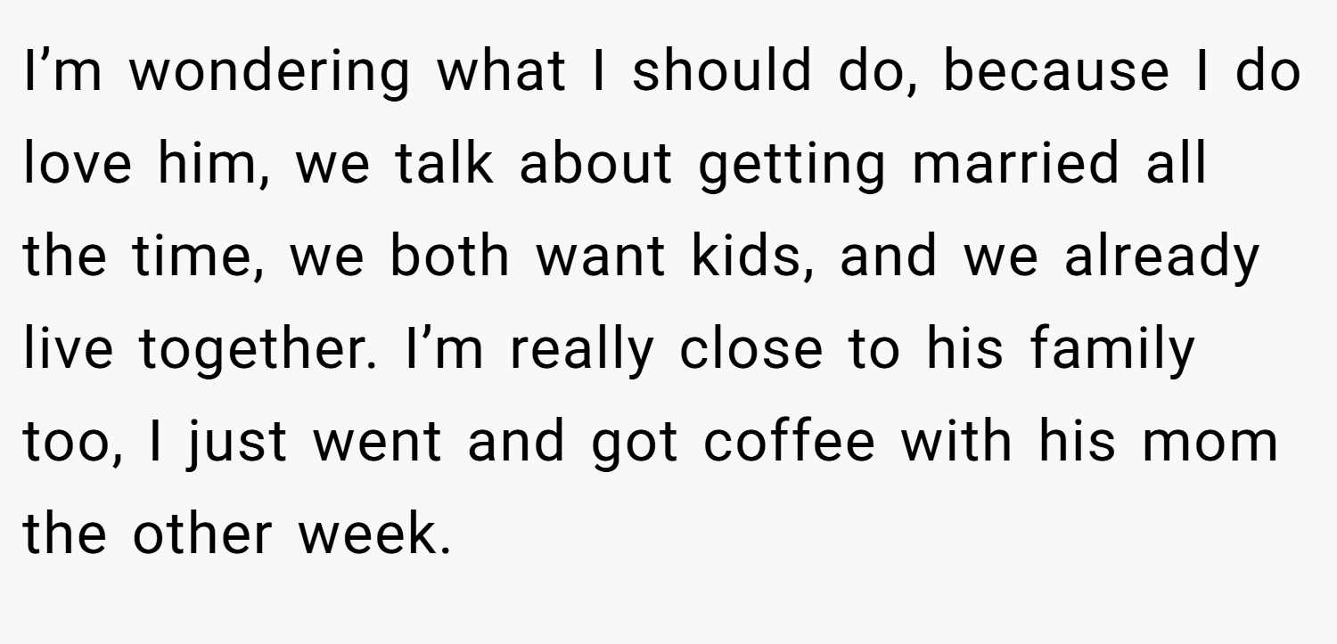 I’m wondering what I should do, because I do love him, we talk about getting married all the time, we both want kids, and we already live together. I’m really close to his family too, I just went and got coffee with his mom the other week.