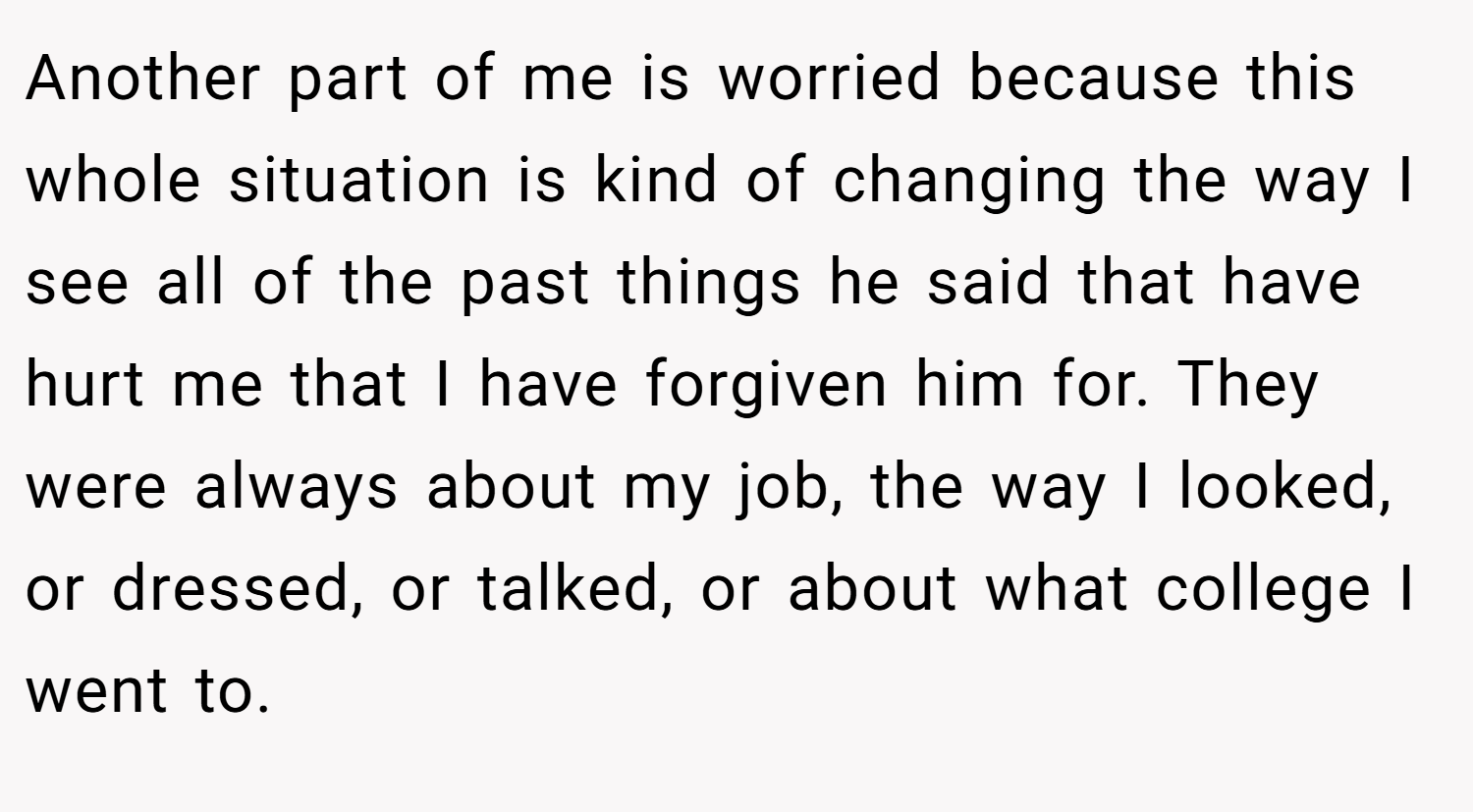 Another part of me is worried because this whole situation is kind of changing the way I see all of the past things he said that have hurt me that I have forgiven him for. They were always about my job, the way I looked, or dressed, or talked, or about what college I went to.