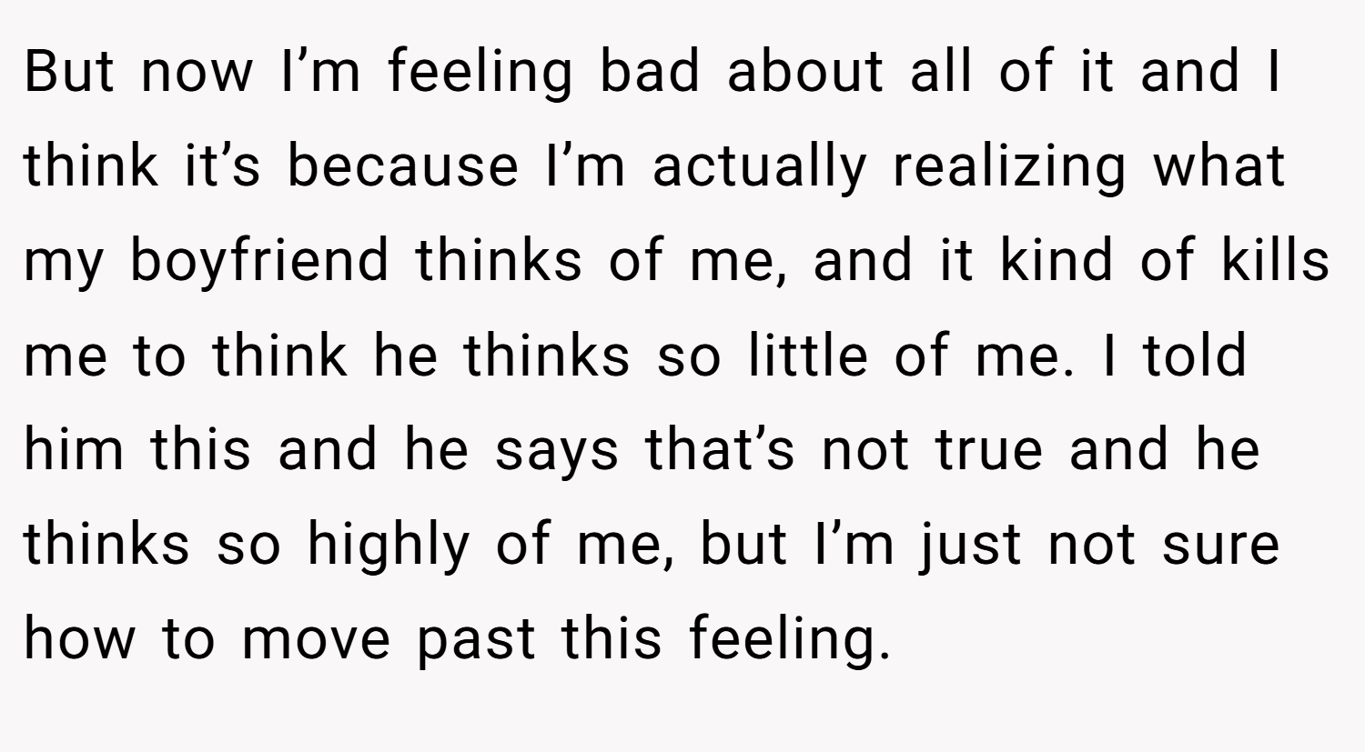 But now I’m feeling bad about all of it and I think it’s because I’m actually realizing what my boyfriend thinks of me, and it kind of kills me to think he thinks so little of me. I told him this and he says that’s not true and he thinks so highly of me, but I’m just not sure how to move past this feeling.