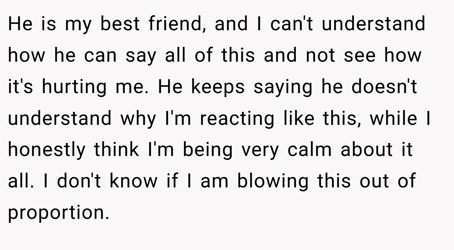 He is my best friend, and I can't understand how he can say all of this and not see how it's hurting me. He keeps saying he doesn't understand why I'm reacting like this, while I honestly think I'm being very calm about it all. I don't know if I am blowing this out of proportion.