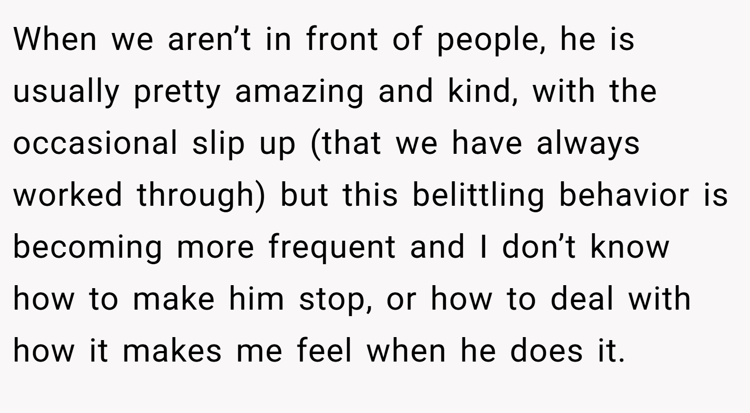 When we aren’t in front of people, he is usually pretty amazing and kind, with the occasional slip up (that we have always worked through) but this belittling behavior is becoming more frequent and I don’t know how to make him stop, or how to deal with how it makes me feel when he does it.