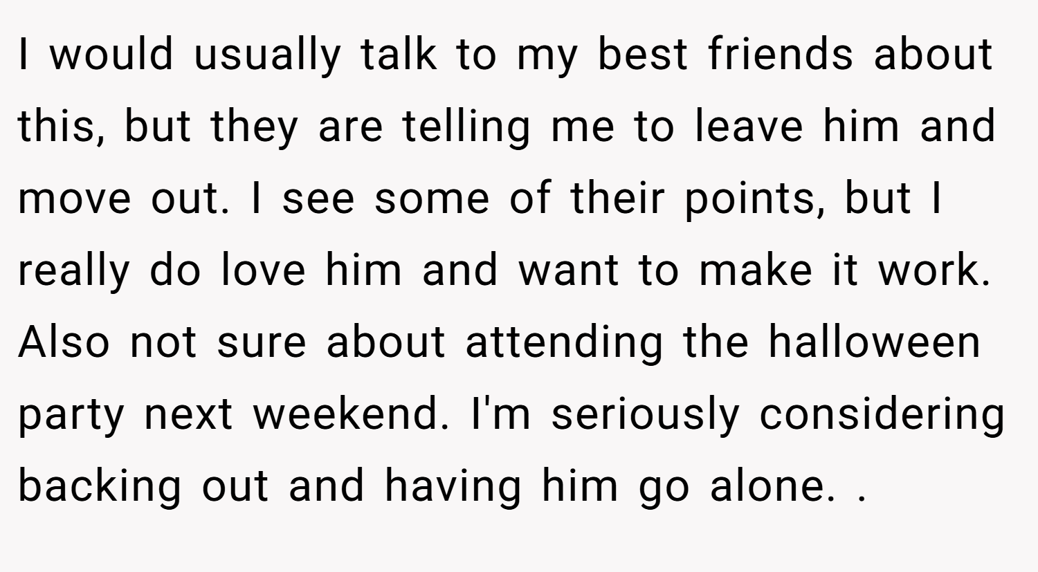 I would usually talk to my best friends about this, but they are telling me to leave him and move out. I see some of their points, but I really do love him and want to make it work. Also not sure about attending the halloween party next weekend. I'm seriously considering backing out and having him go alone. .