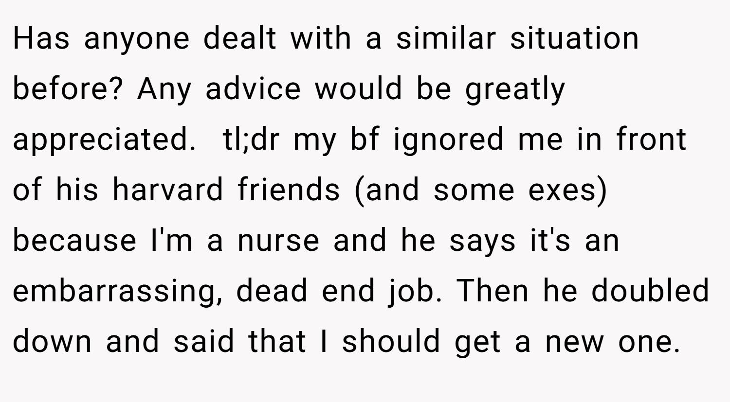Has anyone dealt with a similar situation before? Any advice would be greatly appreciated.  tl;dr my bf ignored me in front of his harvard friends (and some exes) because I'm a nurse and he says it's an embarrassing, dead end job. Then he doubled down and said that I should get a new one.