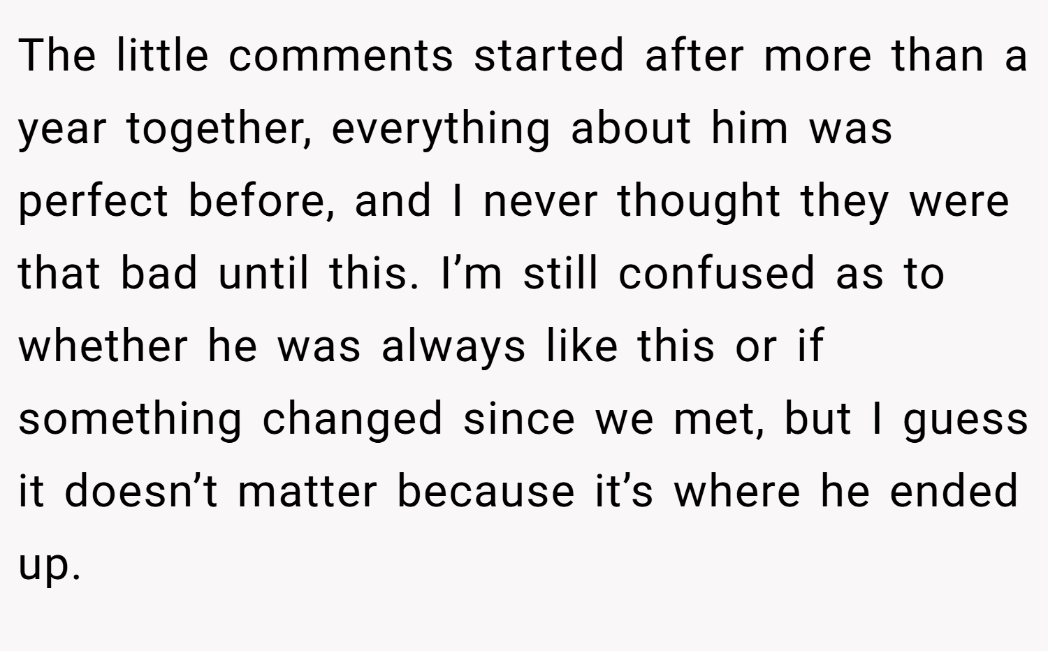 The little comments started after more than a year together, everything about him was perfect before, and I never thought they were that bad until this. I’m still confused as to whether he was always like this or if something changed since we met, but I guess it doesn’t matter because it’s where he ended up.