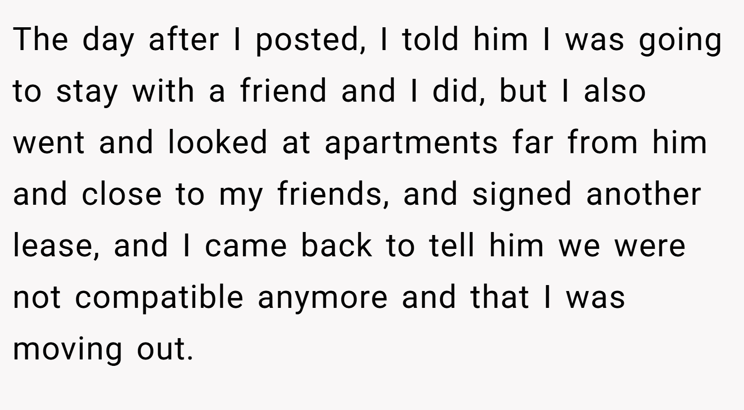The day after I posted, I told him I was going to stay with a friend and I did, but I also went and looked at apartments far from him and close to my friends, and signed another lease, and I came back to tell him we were not compatible anymore and that I was moving out.