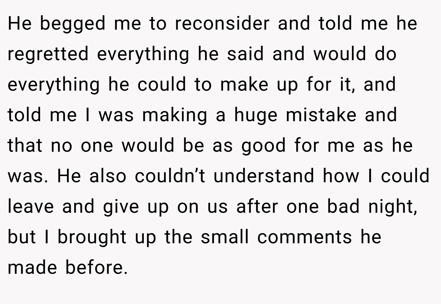 He begged me to reconsider and told me he regretted everything he said and would do everything he could to make up for it, and told me I was making a huge mistake and that no one would be as good for me as he was. He also couldn’t understand how I could leave and give up on us after one bad night, but I brought up the small comments he made before.