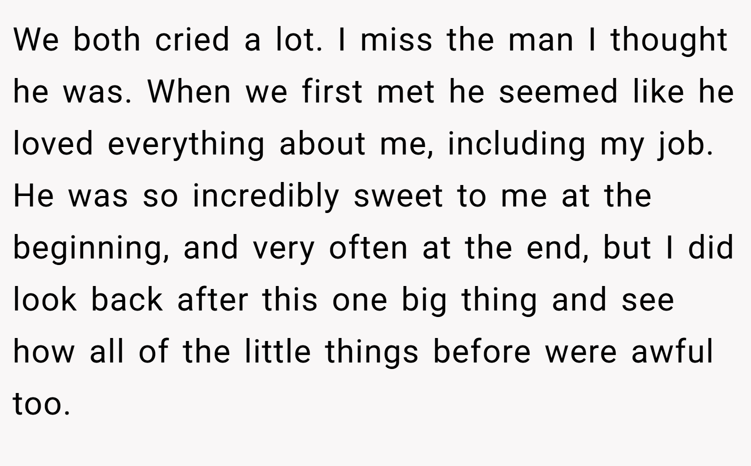We both cried a lot. I miss the man I thought he was. When we first met he seemed like he loved everything about me, including my job. He was so incredibly sweet to me at the beginning, and very often at the end, but I did look back after this one big thing and see how all of the little things before were awful too.