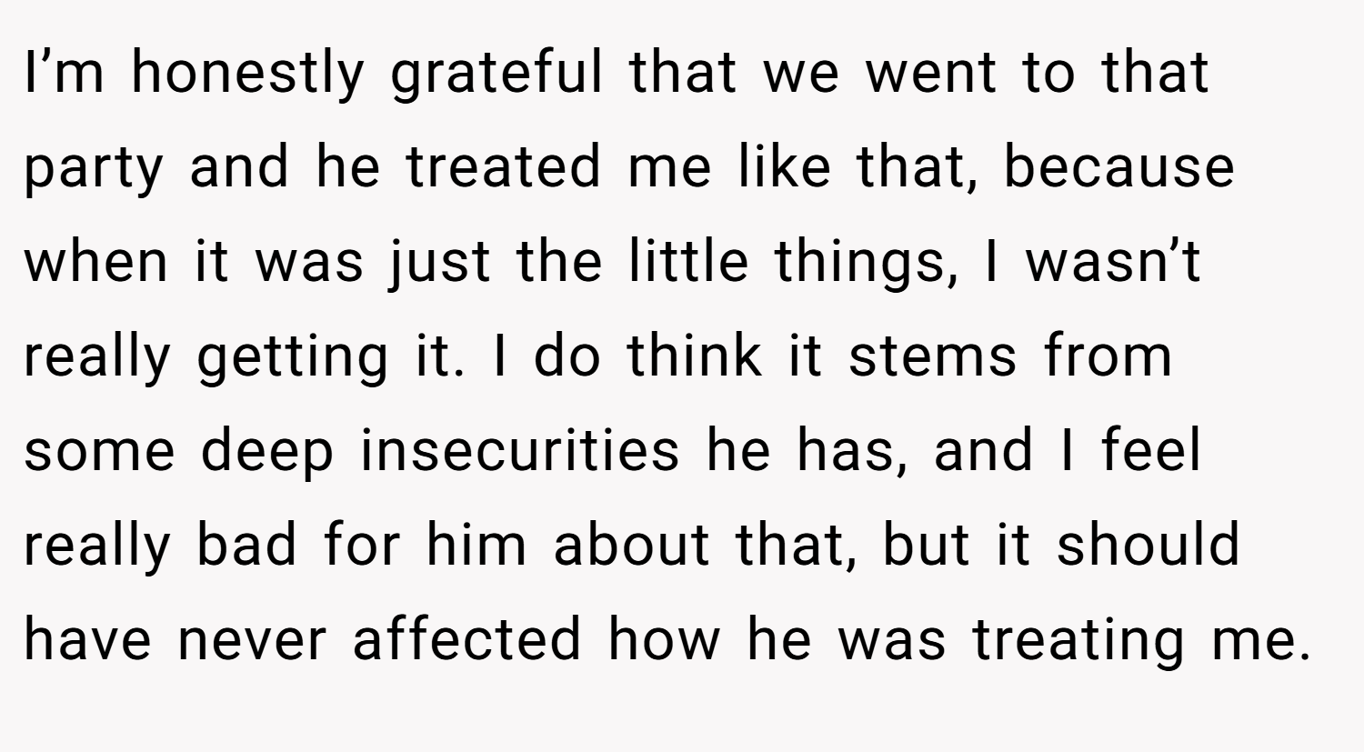 I’m honestly grateful that we went to that party and he treated me like that, because when it was just the little things, I wasn’t really getting it. I do think it stems from some deep insecurities he has, and I feel really bad for him about that, but it should have never affected how he was treating me.