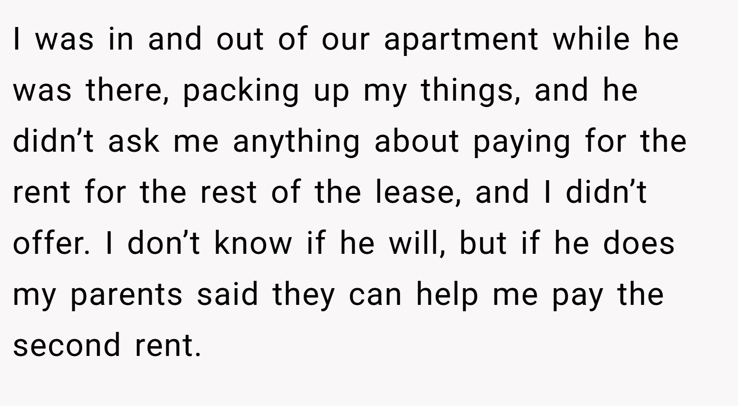 I was in and out of our apartment while he was there, packing up my things, and he didn’t ask me anything about paying for the rent for the rest of the lease, and I didn’t offer. I don’t know if he will, but if he does my parents said they can help me pay the second rent.