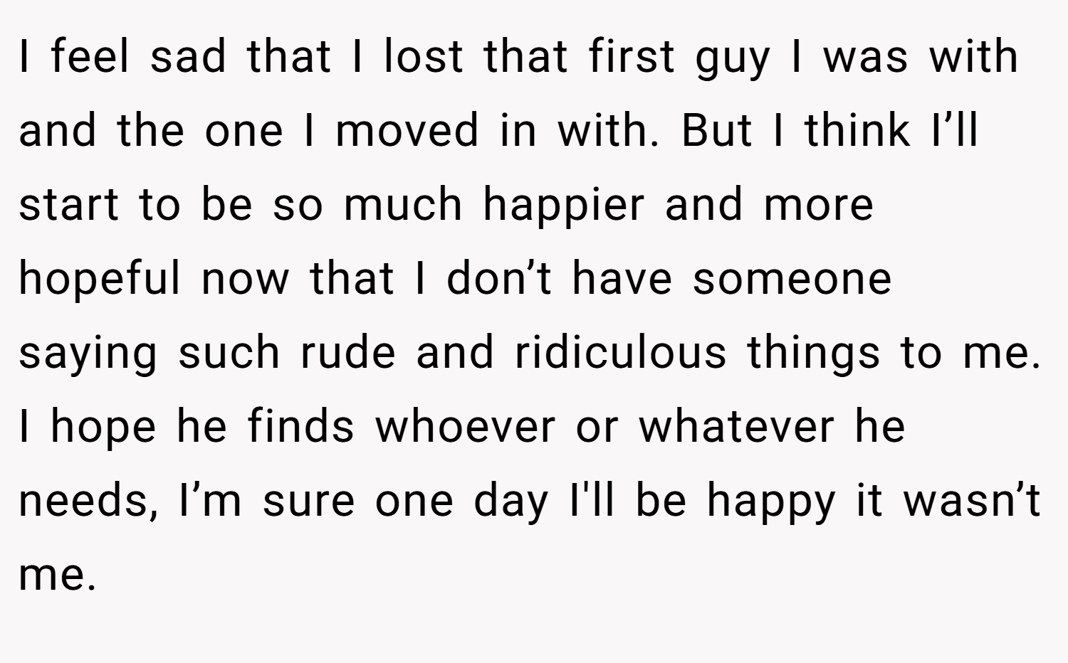 I feel sad that I lost that first guy I was with and the one I moved in with. But I think I’ll start to be so much happier and more hopeful now that I don’t have someone saying such rude and ridiculous things to me. I hope he finds whoever or whatever he needs, I’m sure one day I'll be happy it wasn’t me.