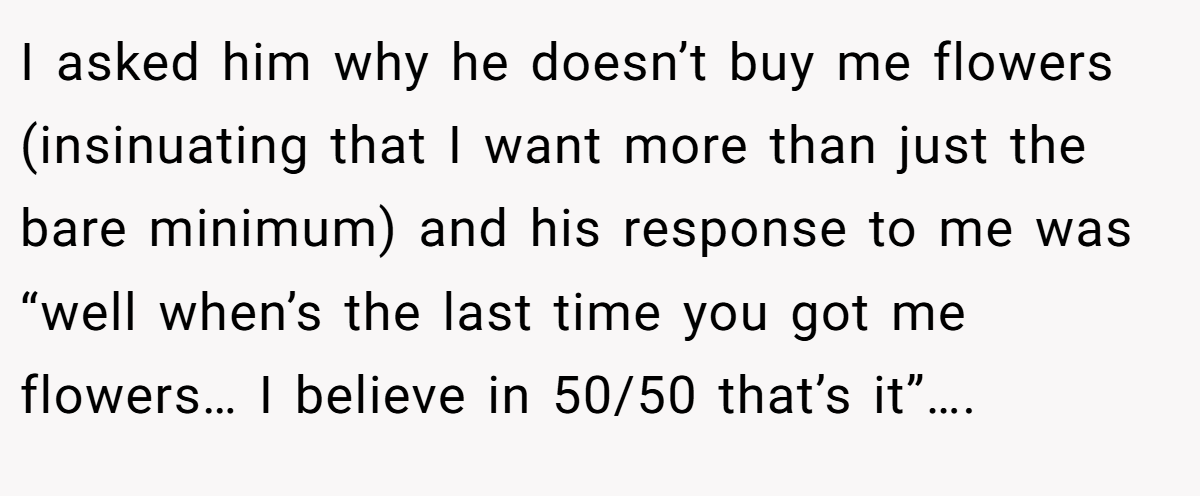 I asked him why he doesn’t buy me flowers (insinuating that I want more than just the bare minimum) and his response to me was “well when’s the last time you got me flowers… I believe in 50/50 that’s it”….