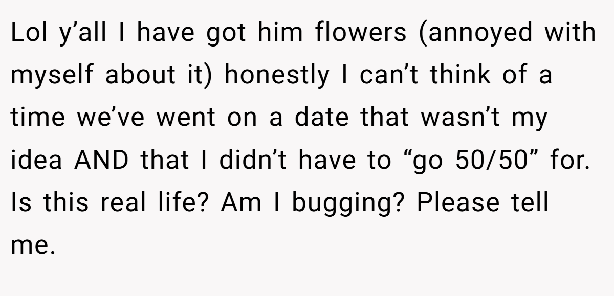 Lol y’all I have got him flowers (annoyed with myself about it) honestly I can’t think of a time we’ve went on a date that wasn’t my idea AND that I didn’t have to “go 50/50” for. Is this real life? Am I bugging? Please tell me.
