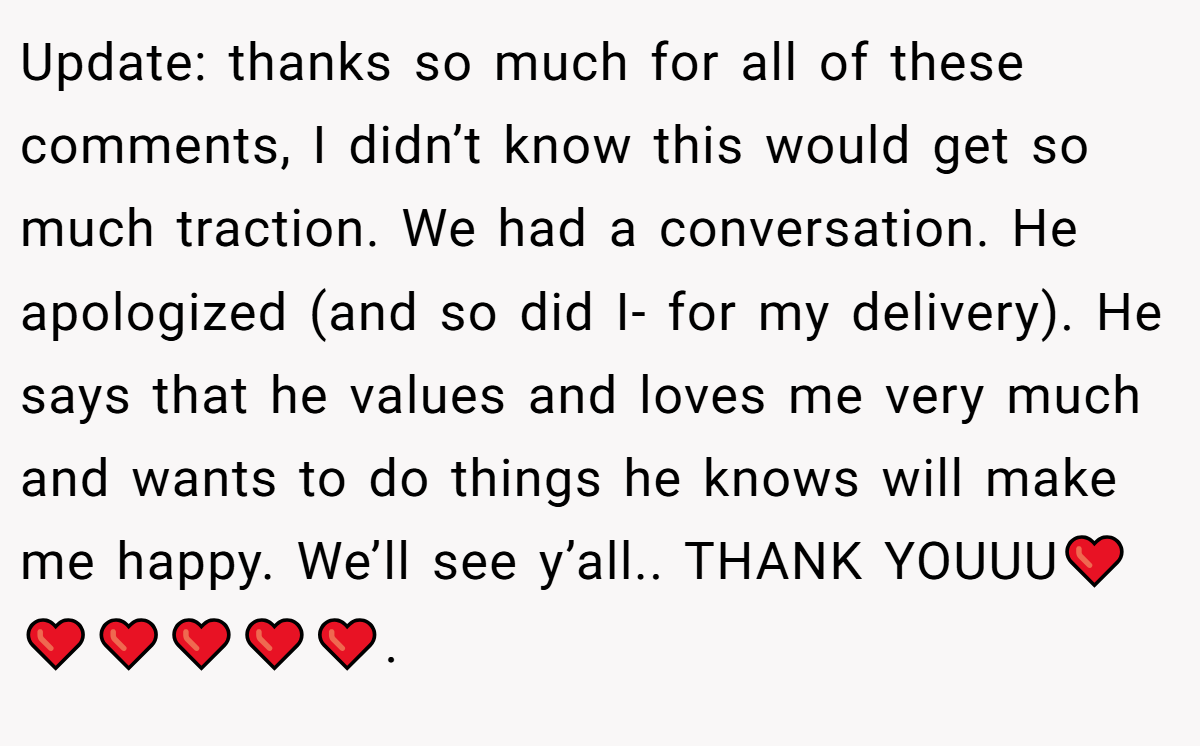 Update: thanks so much for all of these comments, I didn’t know this would get so much traction. We had a conversation. He apologized (and so did I- for my delivery). He says that he values and loves me very much and wants to do things he knows will make me happy. We’ll see y’all.. THANK YOUUU❤️❤️❤️❤️❤️❤️.