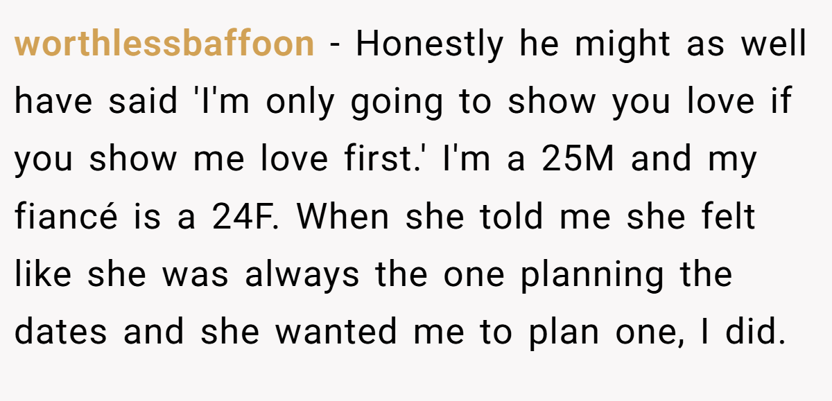 worthlessbaffoon − Honestly he might as well have said 'I'm only going to show you love if you show me love first.' I'm a 25M and my fiancé is a 24F. When she told me she felt like she was always the one planning the dates and she wanted me to plan one, I did.