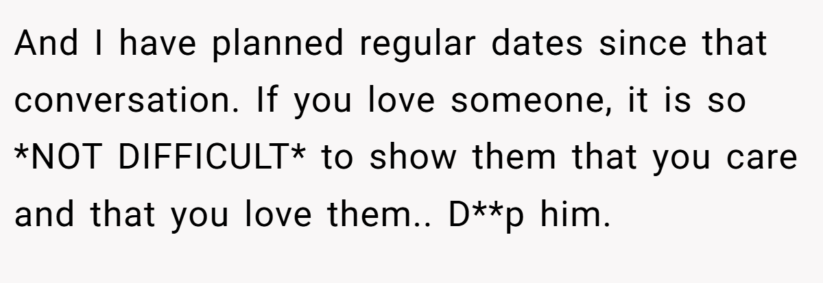 And I have planned regular dates since that conversation. If you love someone, it is so *NOT DIFFICULT* to show them that you care and that you love them.. D**p him.
