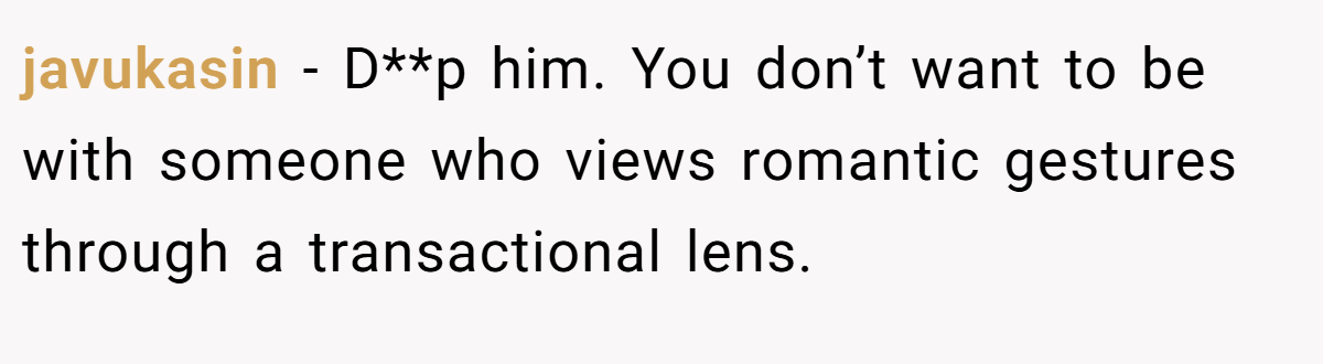 javukasin − D**p him. You don’t want to be with someone who views romantic gestures through a transactional lens.