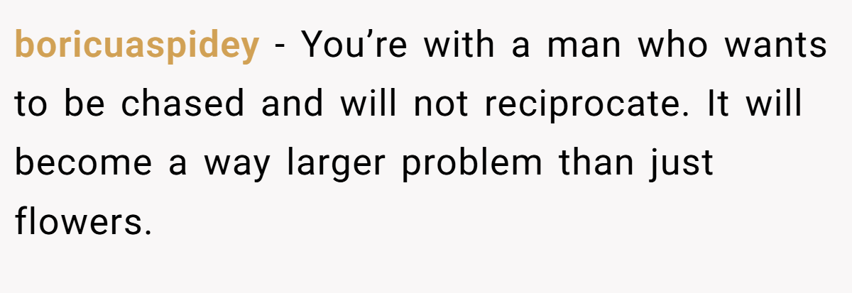 boricuaspidey − You’re with a man who wants to be chased and will not reciprocate. It will become a way larger problem than just flowers.