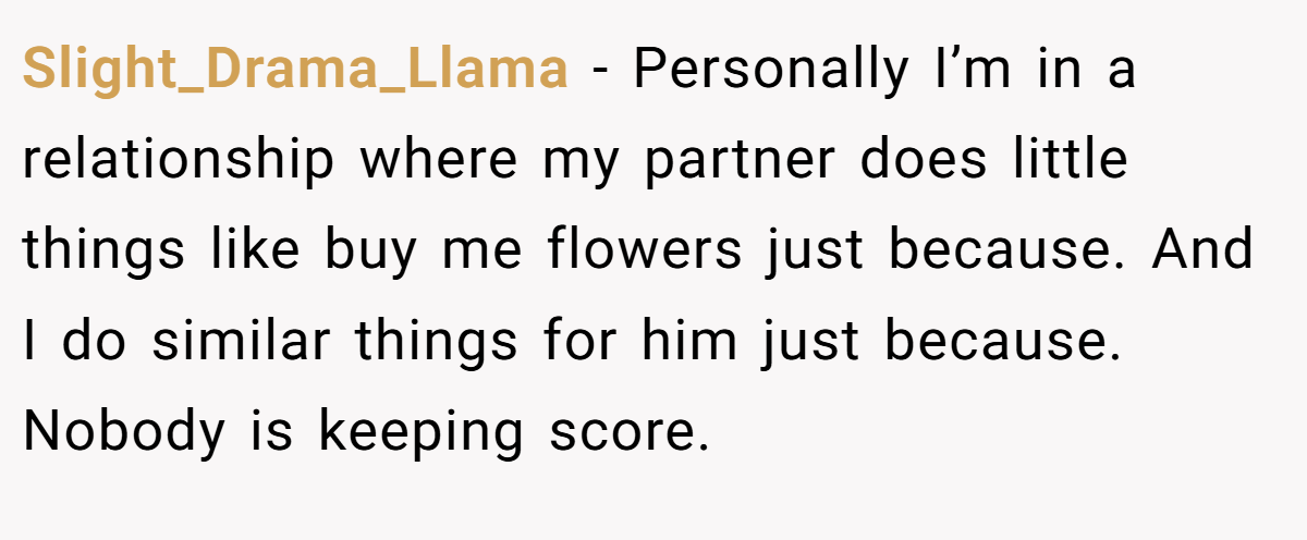 Slight_Drama_Llama − Personally I’m in a relationship where my partner does little things like buy me flowers just because. And I do similar things for him just because. Nobody is keeping score.