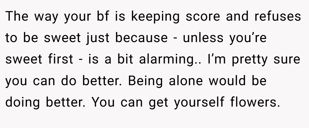 The way your bf is keeping score and refuses to be sweet just because - unless you’re sweet first - is a bit alarming.. I’m pretty sure you can do better. Being alone would be doing better. You can get yourself flowers.