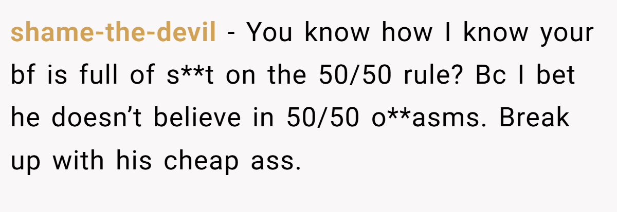 shame-the-devil − You know how I know your bf is full of s**t on the 50/50 rule? Bc I bet he doesn’t believe in 50/50 o**asms. Break up with his cheap ass.