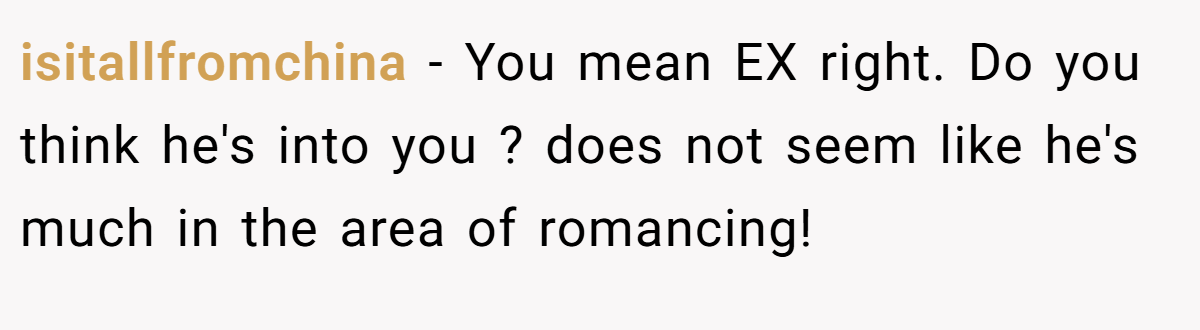 isitallfromchina − You mean EX right. Do you think he's into you ? does not seem like he's much in the area of romancing!