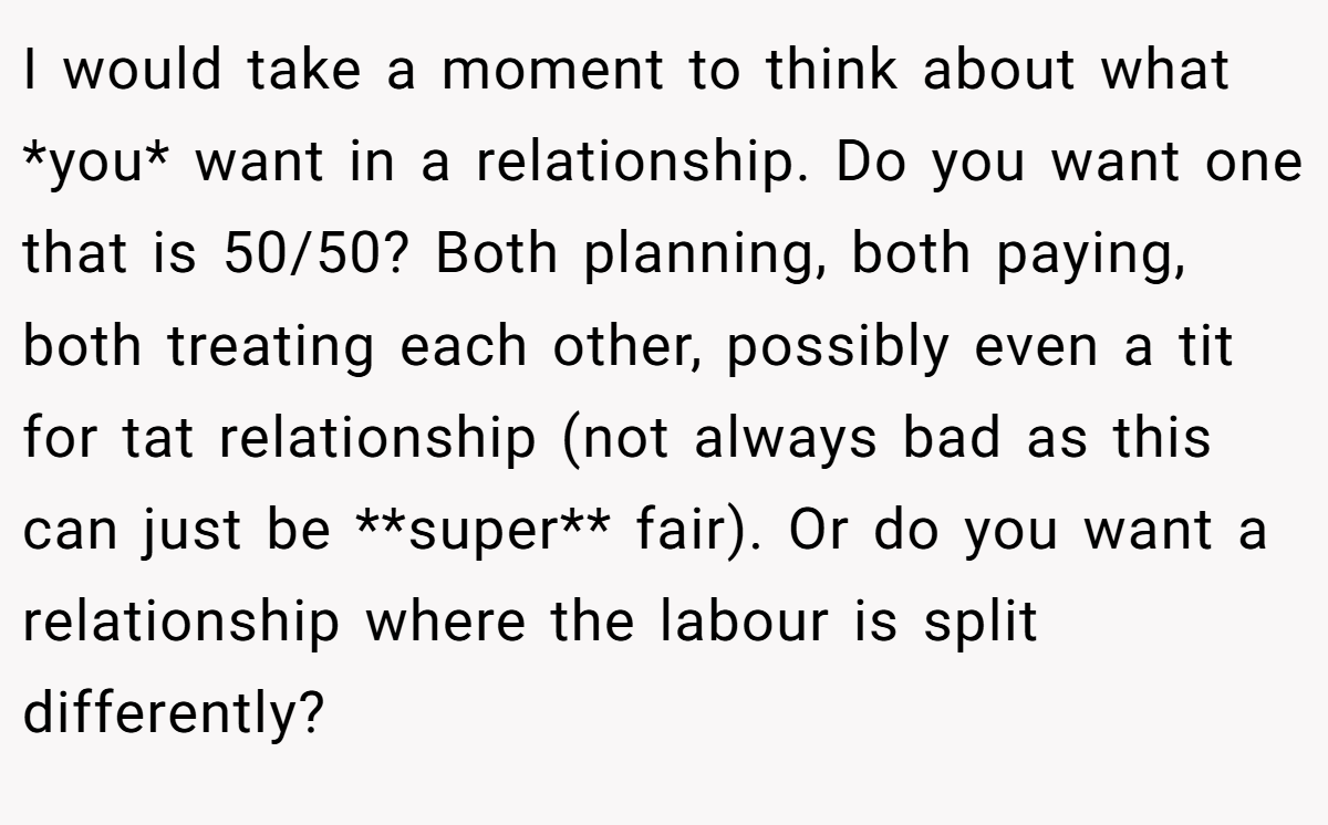 I would take a moment to think about what *you* want in a relationship. Do you want one that is 50/50? Both planning, both paying, both treating each other, possibly even a tit for tat relationship (not always bad as this can just be **super** fair). Or do you want a relationship where the labour is split differently?