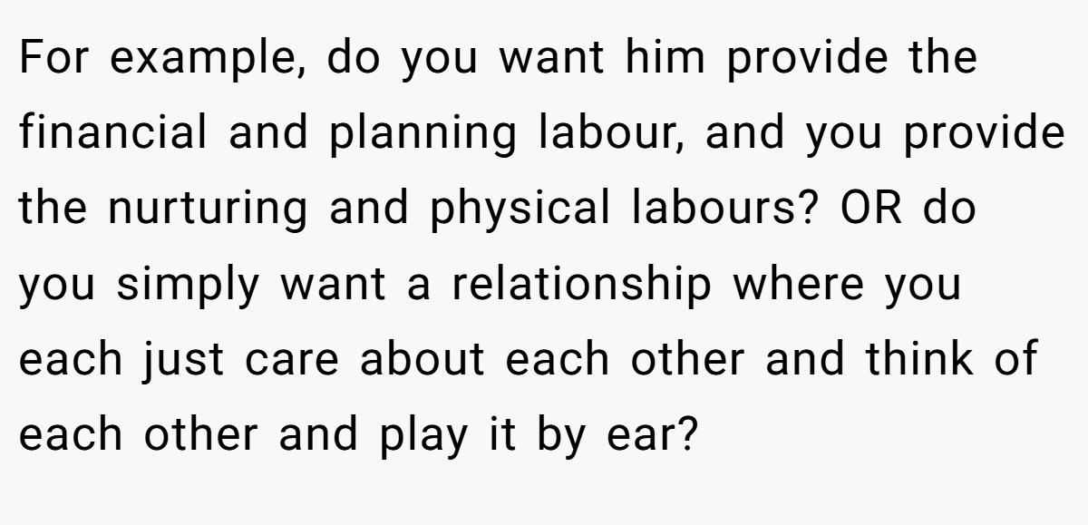 For example, do you want him provide the financial and planning labour, and you provide the nurturing and physical labours? OR do you simply want a relationship where you each just care about each other and think of each other and play it by ear?