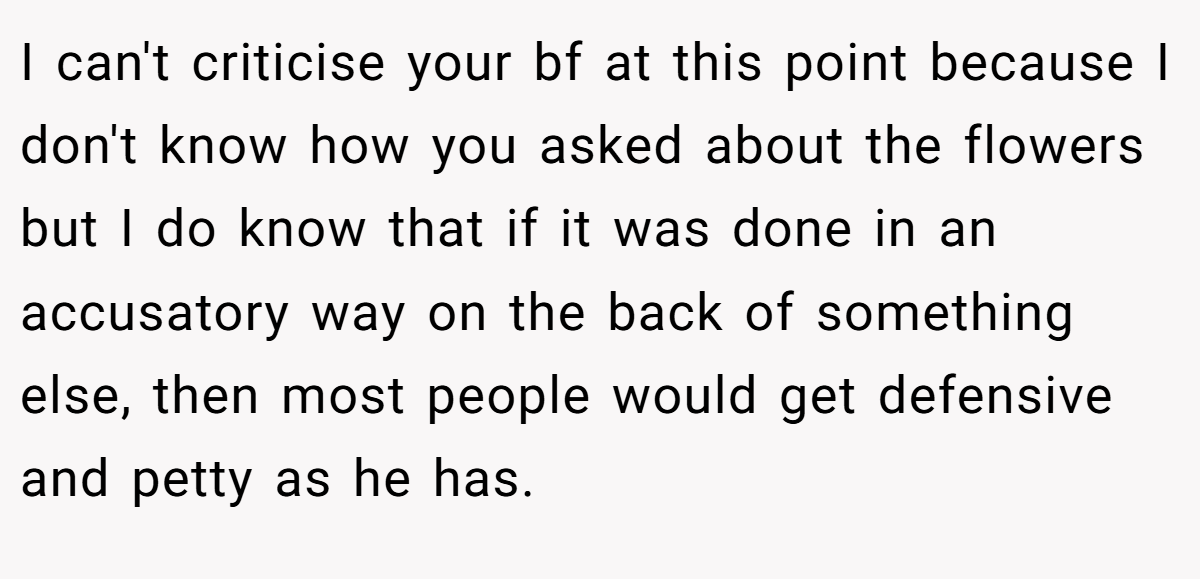 I can't criticise your bf at this point because I don't know how you asked about the flowers but I do know that if it was done in an accusatory way on the back of something else, then most people would get defensive and petty as he has.