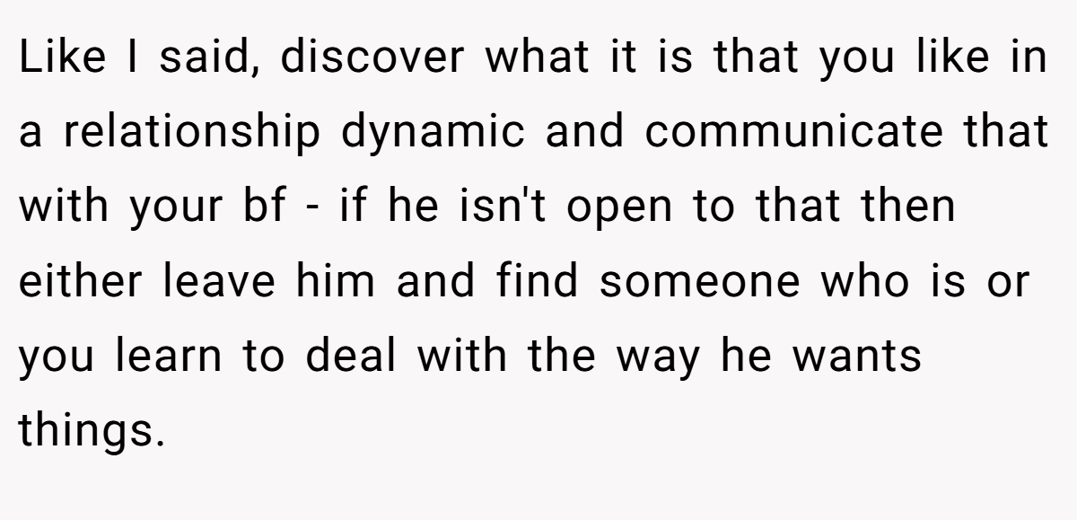 Like I said, discover what it is that you like in a relationship dynamic and communicate that with your bf - if he isn't open to that then either leave him and find someone who is or you learn to deal with the way he wants things.