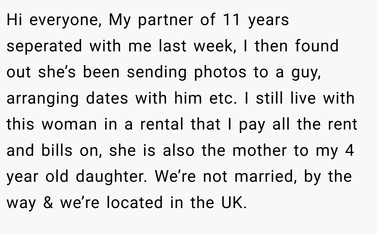 Hi everyone, My partner of 11 years seperated with me last week, I then found out she’s been sending photos to a guy, arranging dates with him etc. I still live with this woman in a rental that I pay all the rent and bills on, she is also the mother to my 4 year old daughter. We’re not married, by the way & we’re located in the UK.