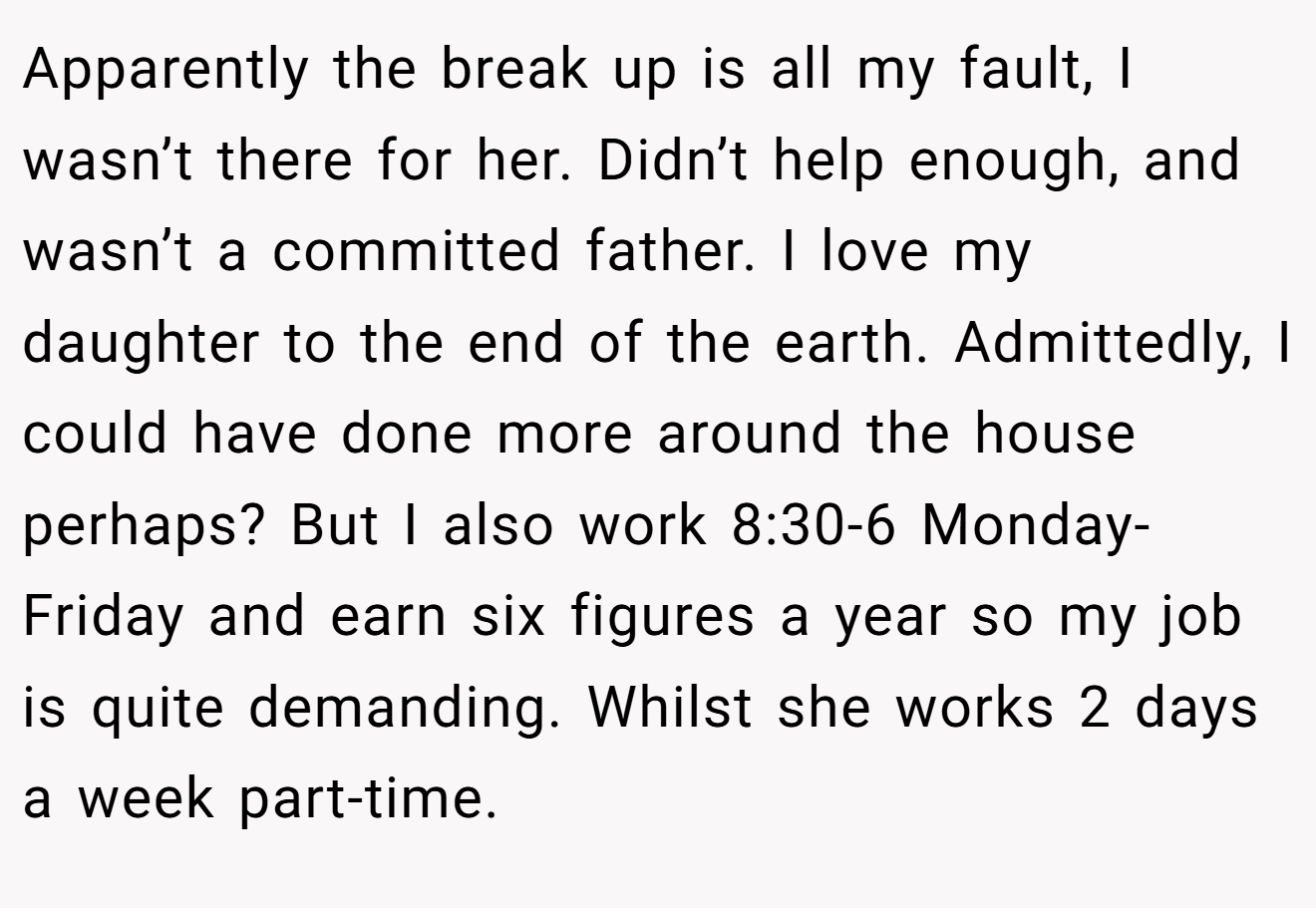 Apparently the break up is all my fault, I wasn’t there for her. Didn’t help enough, and wasn’t a committed father. I love my daughter to the end of the earth. Admittedly, I could have done more around the house perhaps? But I also work 8:30-6 Monday-Friday and earn six figures a year so my job is quite demanding. Whilst she works 2 days a week part-time.