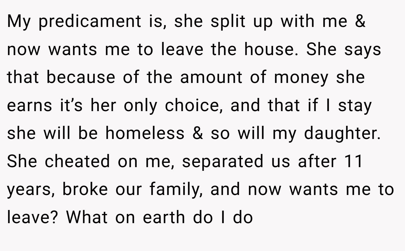My predicament is, she split up with me & now wants me to leave the house. She says that because of the amount of money she earns it’s her only choice, and that if I stay she will be homeless & so will my daughter. She cheated on me, separated us after 11 years, broke our family, and now wants me to leave? What on earth do I do