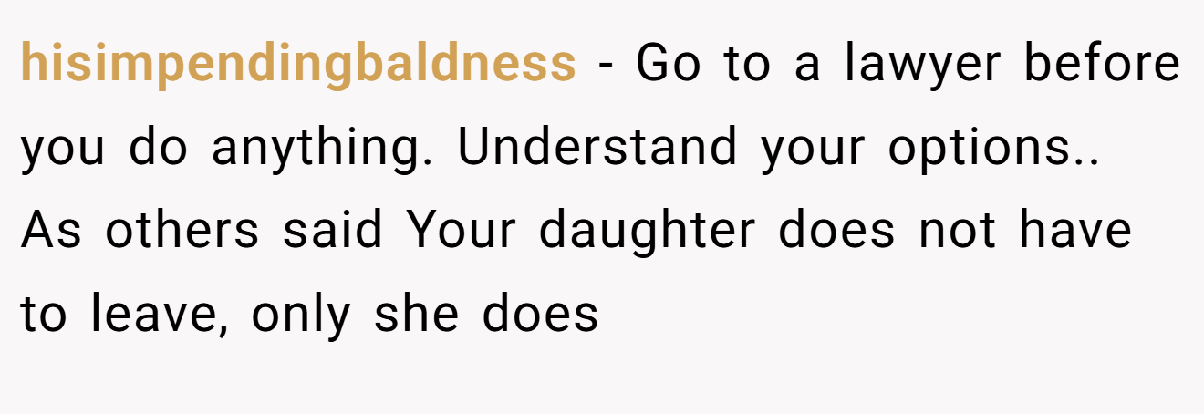 hisimpendingbaldness − Go to a lawyer before you do anything. Understand your options.. As others said Your daughter does not have to leave, only she does