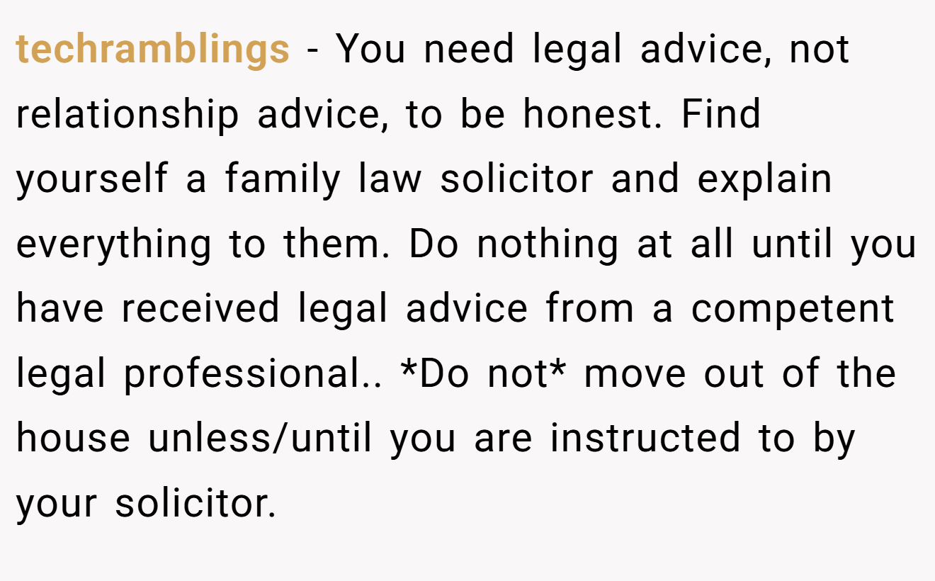 techramblings − You need legal advice, not relationship advice, to be honest. Find yourself a family law solicitor and explain everything to them. Do nothing at all until you have received legal advice from a competent legal professional.. *Do not* move out of the house unless/until you are instructed to by your solicitor.