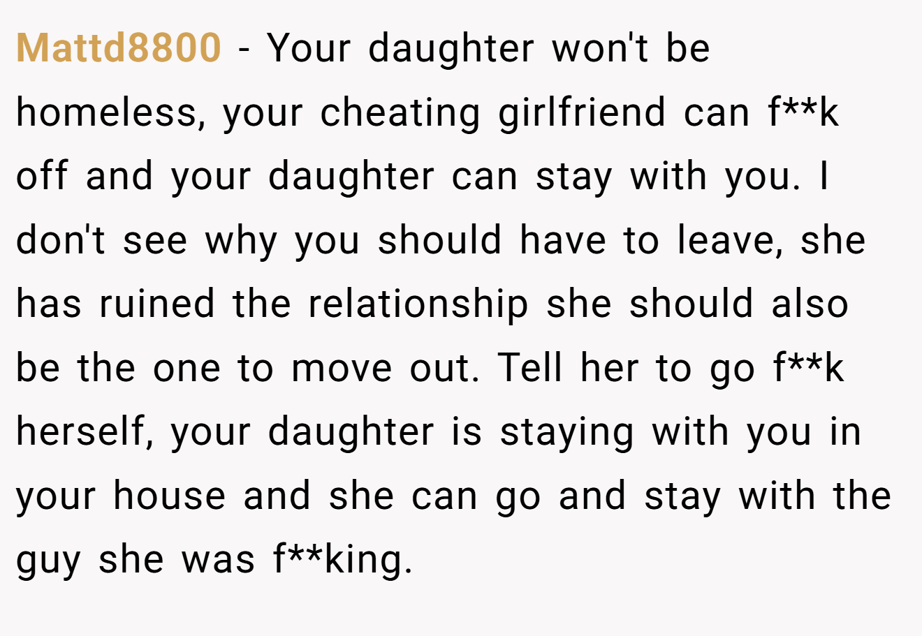 Mattd8800 − Your daughter won't be homeless, your cheating girlfriend can f**k off and your daughter can stay with you. I don't see why you should have to leave, she has ruined the relationship she should also be the one to move out. Tell her to go f**k herself, your daughter is staying with you in your house and she can go and stay with the guy she was f**king.