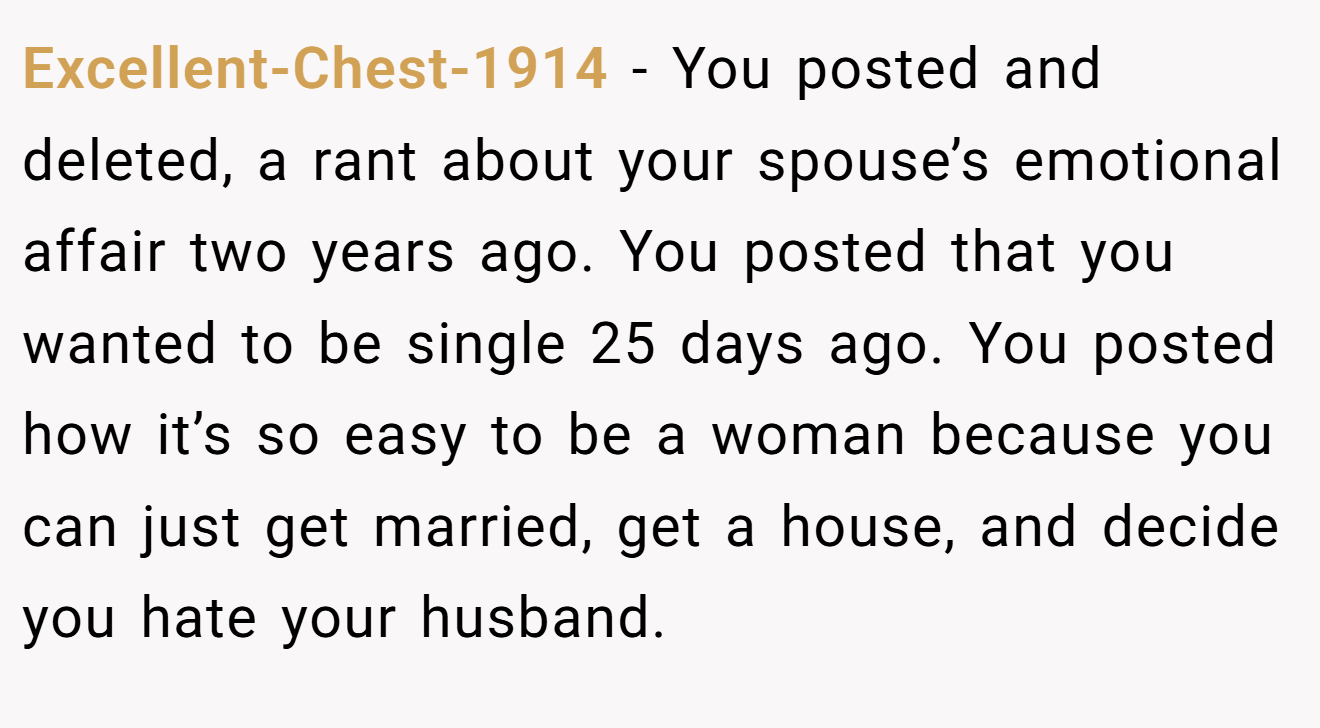 Excellent-Chest-1914 − You posted and deleted, a rant about your spouse’s emotional affair two years ago. You posted that you wanted to be single 25 days ago. You posted how it’s so easy to be a woman because you can just get married, get a house, and decide you hate your husband.