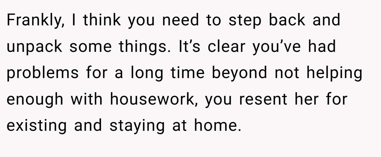 Frankly, I think you need to step back and unpack some things. It’s clear you’ve had problems for a long time beyond not helping enough with housework, you resent her for existing and staying at home.