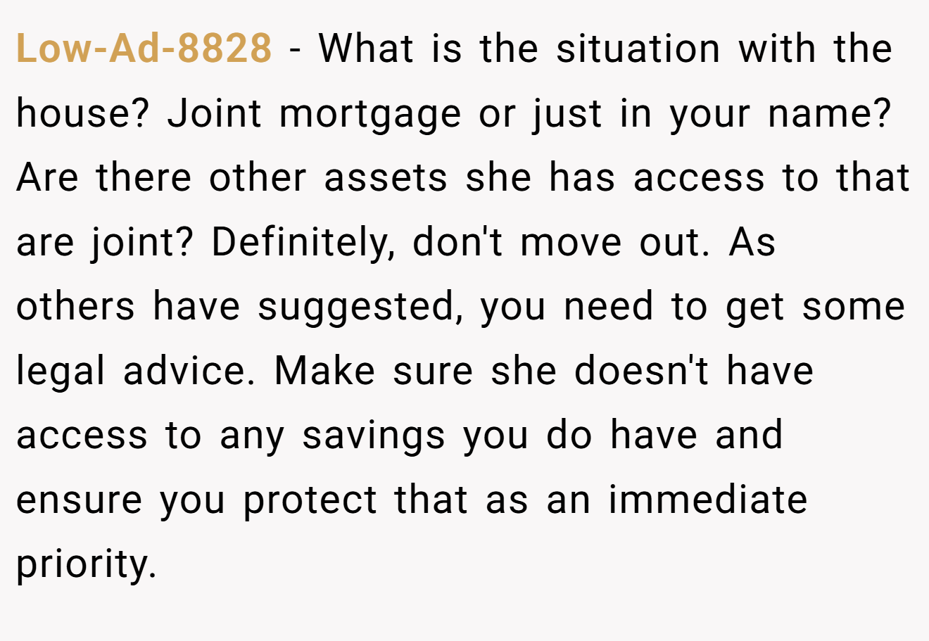 Low-Ad-8828 − What is the situation with the house? Joint mortgage or just in your name? Are there other assets she has access to that are joint? Definitely, don't move out. As others have suggested, you need to get some legal advice. Make sure she doesn't have access to any savings you do have and ensure you protect that as an immediate priority.
