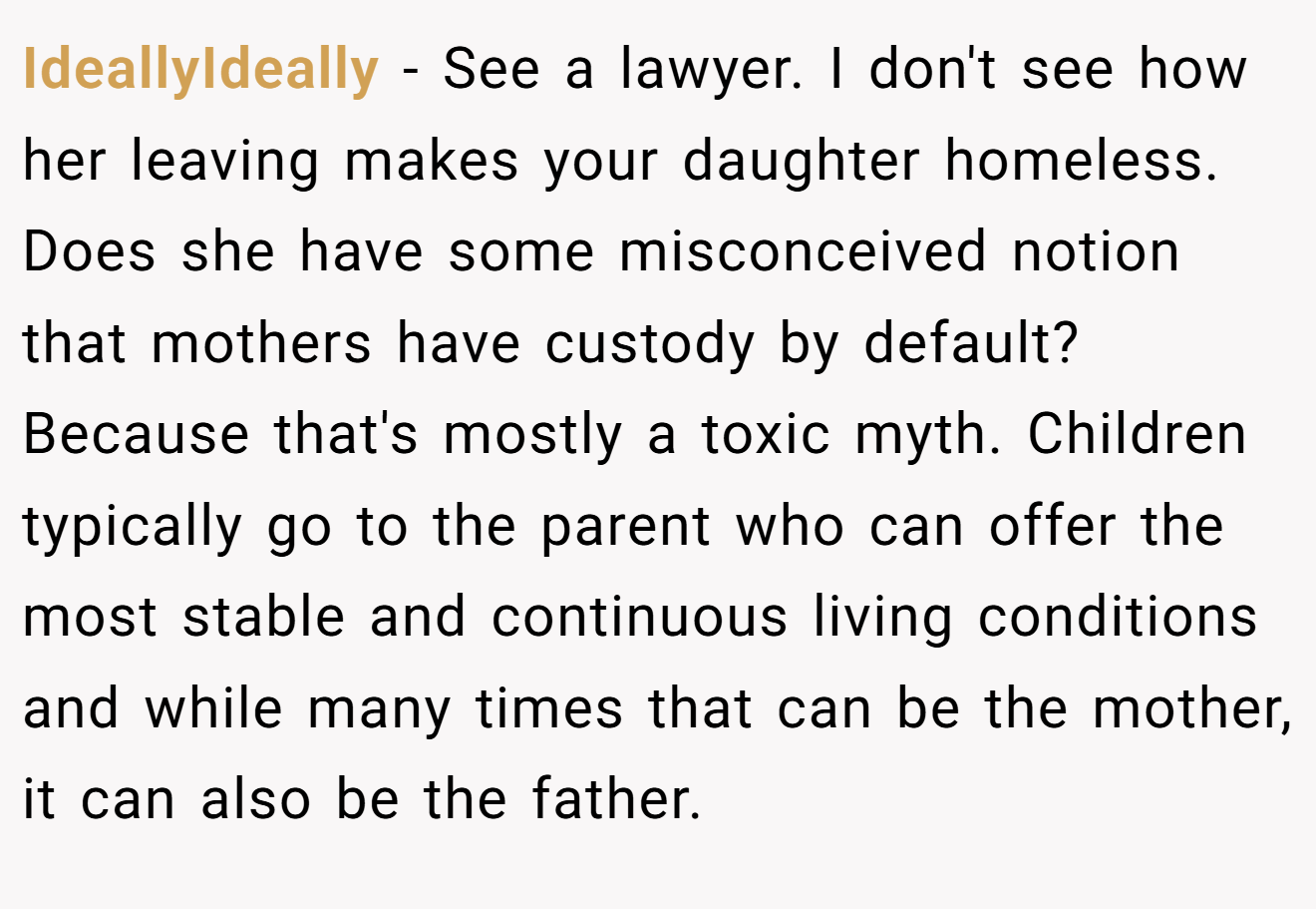 IdeallyIdeally − See a lawyer. I don't see how her leaving makes your daughter homeless. Does she have some misconceived notion that mothers have custody by default? Because that's mostly a toxic myth. Children typically go to the parent who can offer the most stable and continuous living conditions and while many times that can be the mother, it can also be the father.