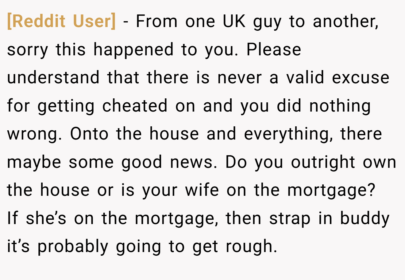 [Reddit User] − From one UK guy to another, sorry this happened to you. Please understand that there is never a valid excuse for getting cheated on and you did nothing wrong. Onto the house and everything, there maybe some good news. Do you outright own the house or is your wife on the mortgage?  If she’s on the mortgage, then strap in buddy it’s probably going to get rough.